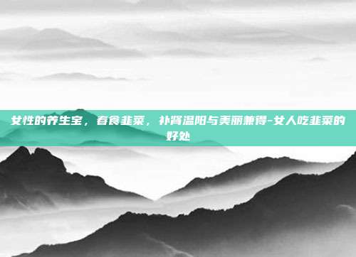 女性的养生宝,春食韭菜,补肾温阳与美丽兼得-女人吃韭菜的好处
