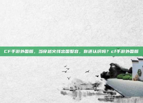 CF手游外国版,当穿越火线出国整容,你还认识吗?cf手游外国版