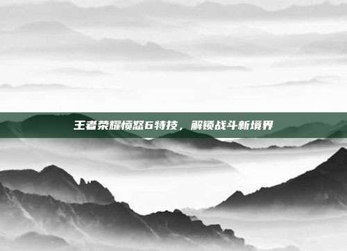 王者荣耀愤怒6特技，解锁战斗新境界
