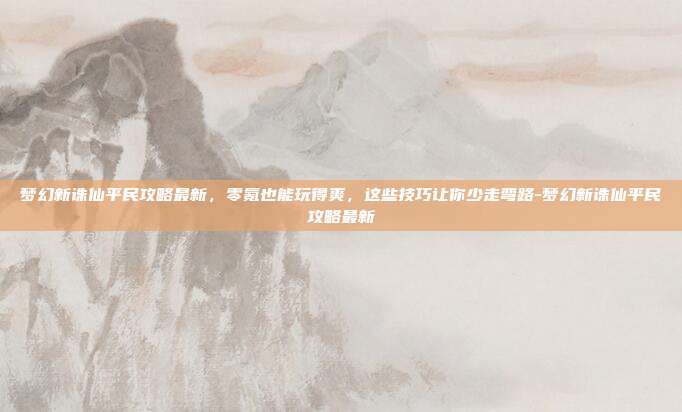 梦幻新诛仙平民攻略最新，零氪也能玩得爽，这些技巧让你少走弯路-梦幻新诛仙平民攻略最新