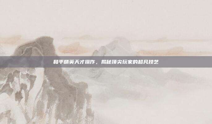 和平精英天才操作,揭秘顶尖玩家的超凡技艺