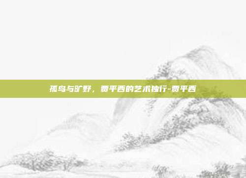 孤鸟与旷野,贾平西的艺术独行-贾平西