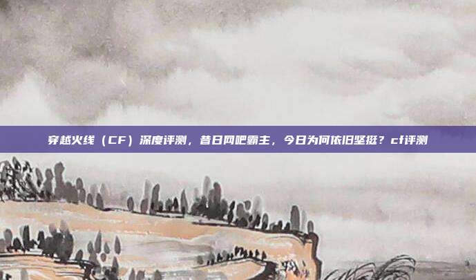 穿越火线(CF)深度评测,昔日网吧霸主,今日为何依旧坚挺?cf评测