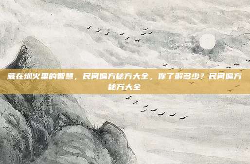 藏在烟火里的智慧,民间偏方秘方大全,你了解多少?民间偏方秘方大全