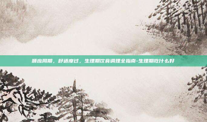 顺应周期,舒适度过,生理期饮食调理全指南-生理期吃什么好