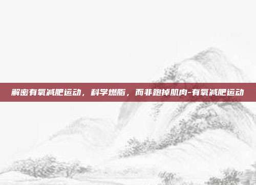 解密有氧减肥运动，科学燃脂，而非跑掉肌肉-有氧减肥运动