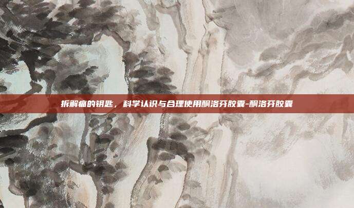 拆解痛的钥匙,科学认识与合理使用酮洛芬胶囊-酮洛芬胶囊
