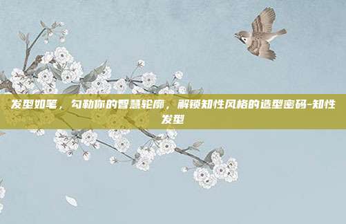 发型如笔,勾勒你的智慧轮廓,解锁知性风格的造型密码-知性发型