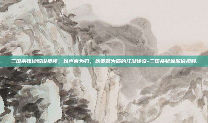 三国杀张坤解说视频,以声音为刃,以策略为盾的江湖传奇-三国杀张坤解说视频.
