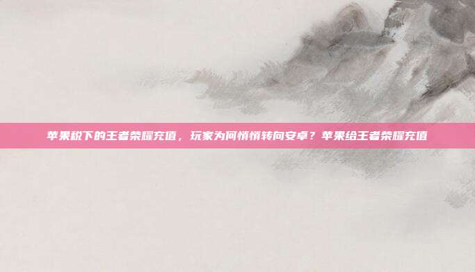 苹果税下的王者荣耀充值,玩家为何悄悄转向安卓?苹果给王者荣耀充值