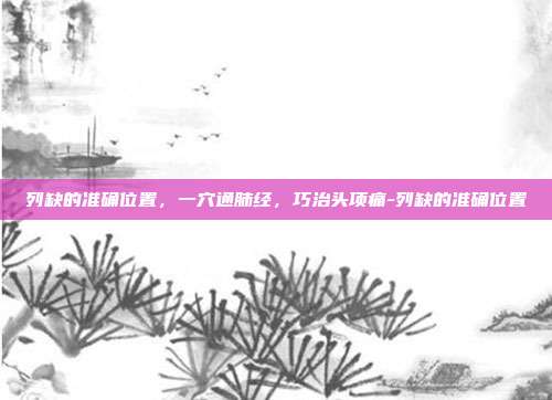 列缺的准确位置,一穴通肺经,巧治头项痛-列缺的准确位置