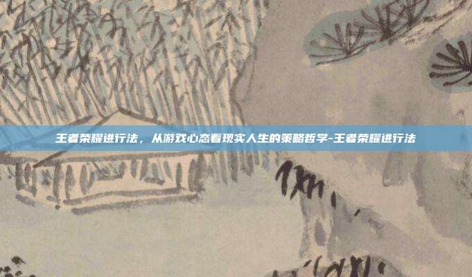 王者荣耀进行法,从游戏心态看现实人生的策略哲学-王者荣耀进行法