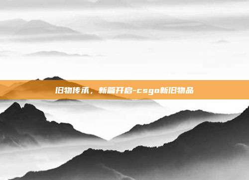 旧物传承,新篇开启-csgo新旧物品