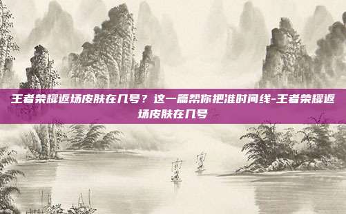 王者荣耀返场皮肤在几号?这一篇帮你把准时间线-王者荣耀返场皮肤在几号
