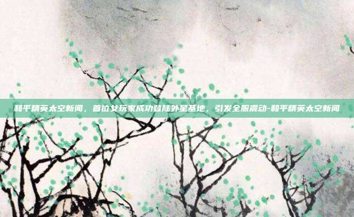 和平精英太空新闻,首位女玩家成功登陆外星基地,引发全服震动-和平精英太空新闻