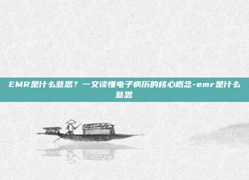 EMR是什么意思?一文读懂电子病历的核心概念-emr是什么意思