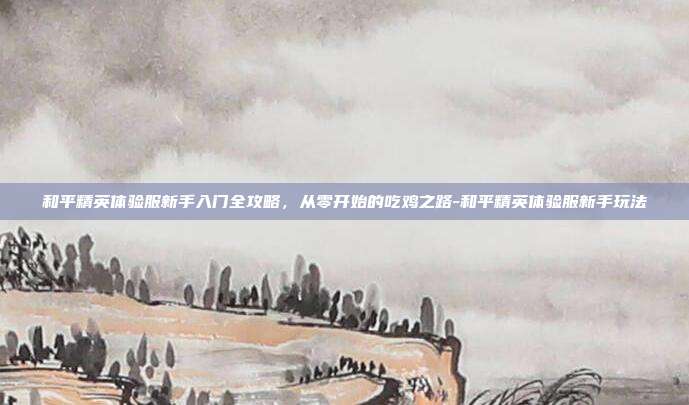 和平精英体验服新手入门全攻略,从零开始的吃鸡之路-和平精英体验服新手玩法