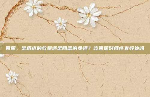 香蕉,是痔疮的救星还是甜蜜的负担?吃香蕉对痔疮有好处吗