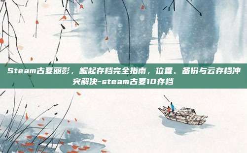 Steam古墓丽影,崛起存档完全指南,位置、备份与云存档冲突解决-steam古墓10存档
