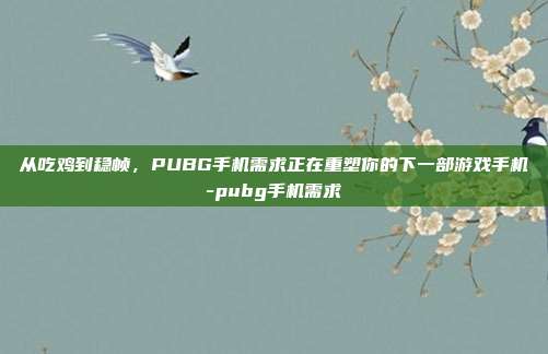 从吃鸡到稳帧,PUBG手机需求正在重塑你的下一部游戏手机-pubg手机需求