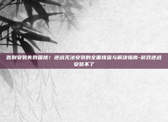 告别安装失败困扰!逆战无法安装的全面排查与解决指南-游戏逆战安装不了
