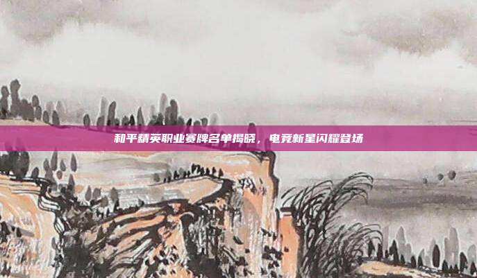 和平精英职业赛牌名单揭晓,电竞新星闪耀登场