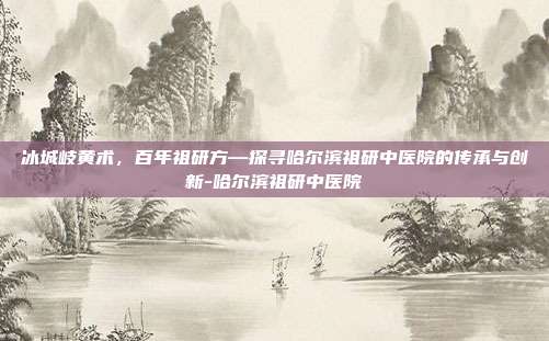 冰城岐黄术,百年祖研方—探寻哈尔滨祖研中医院的传承与创新-哈尔滨祖研中医院