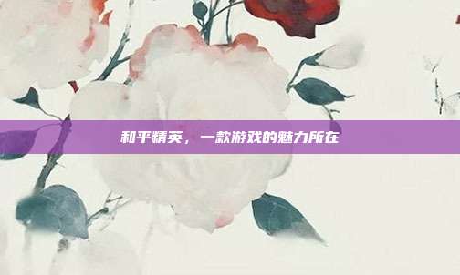 和平精英,一款游戏的魅力所在