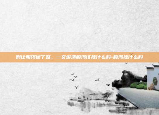 别让腹泻迷了路，一文讲清腹泻该挂什么科-腹泻挂什么科