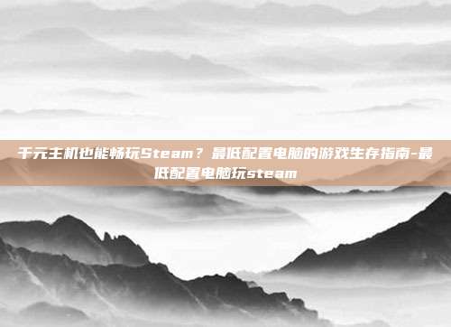千元主机也能畅玩Steam?最低配置电脑的游戏生存指南-最低配置电脑玩steam