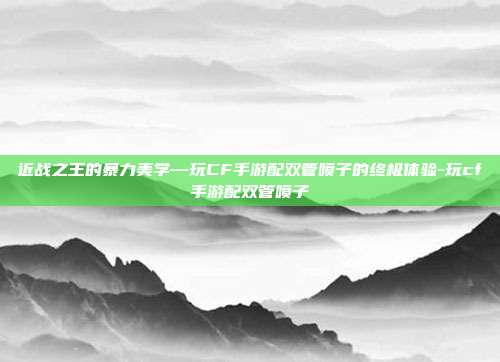 近战之王的暴力美学—玩CF手游配双管喷子的终极体验-玩cf手游配双管喷子