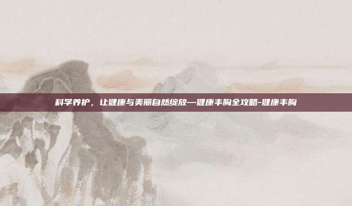 科学养护,让健康与美丽自然绽放—健康丰胸全攻略-健康丰胸