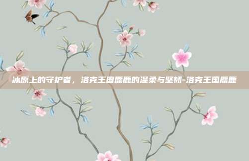 冰原上的守护者,洛克王国麋鹿的温柔与坚韧-洛克王国麋鹿