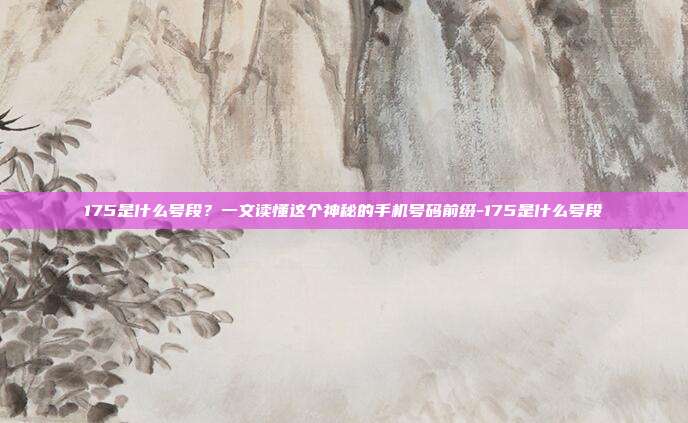 175是什么号段?一文读懂这个神秘的手机号码前缀-175是什么号段