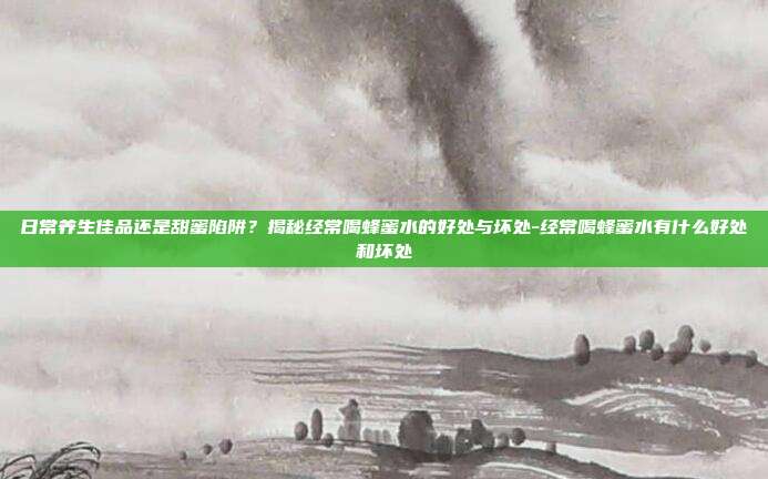 日常养生佳品还是甜蜜陷阱?揭秘经常喝蜂蜜水的好处与坏处-经常喝蜂蜜水有什么好处和坏处