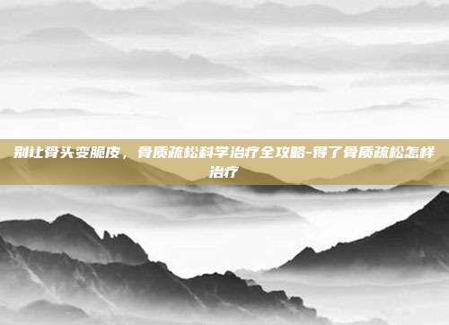 别让骨头变脆皮,骨质疏松科学治疗全攻略-得了骨质疏松怎样治疗