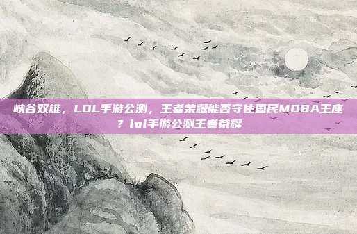 峡谷双雄，LOL手游公测，王者荣耀能否守住国民MOBA王座？lol手游公测王者荣耀