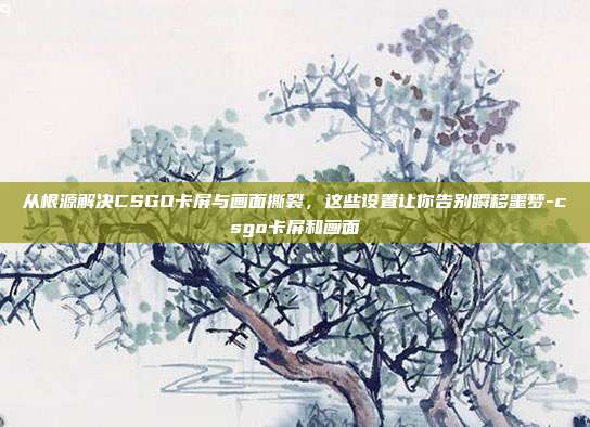从根源解决CSGO卡屏与画面撕裂,这些设置让你告别瞬移噩梦-csgo卡屏和画面