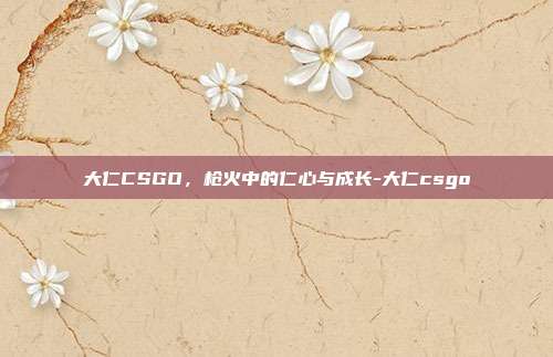大仁CSGO,枪火中的仁心与成长-大仁csgo
