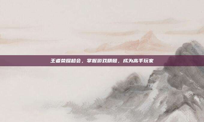 王者荣耀超会,掌握游戏精髓,成为高手玩家