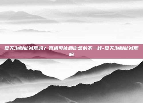 夏天泡脚能减肥吗?真相可能和你想的不一样-夏天泡脚能减肥吗