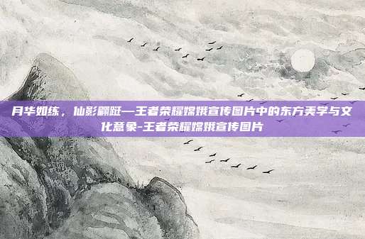 月华如练，仙影翩跹—王者荣耀嫦娥宣传图片中的东方美学与文化意象-王者荣耀嫦娥宣传图片