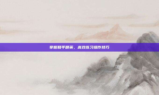 掌握和平精英，高效练习操作技巧