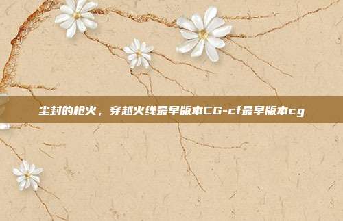 尘封的枪火,穿越火线最早版本CG-cf最早版本cg