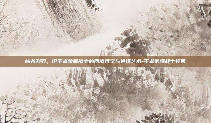峡谷利刃,论王者荣耀战士的团战哲学与进场艺术-王者荣耀战士打团