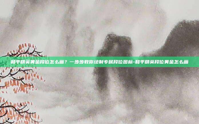 和平精英黄金段位怎么画?一步步教你绘制专属段位图标-和平精英段位黄金怎么画