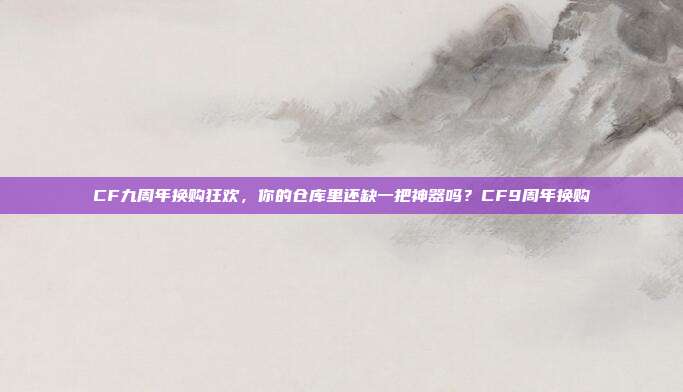 CF九周年换购狂欢，你的仓库里还缺一把神器吗？CF9周年换购