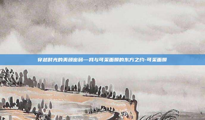 穿越时光的美颜密码—我与可采面膜的东方之约-可采面膜
