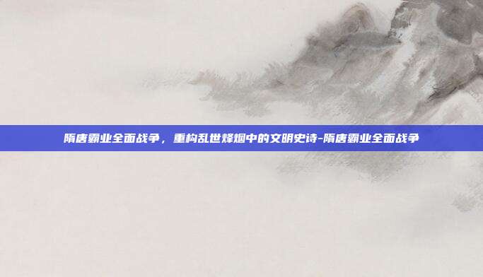 隋唐霸业全面战争，重构乱世烽烟中的文明史诗-隋唐霸业全面战争