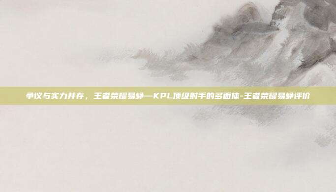 争议与实力并存,王者荣耀易峥—KPL顶级射手的多面体-王者荣耀易峥评价